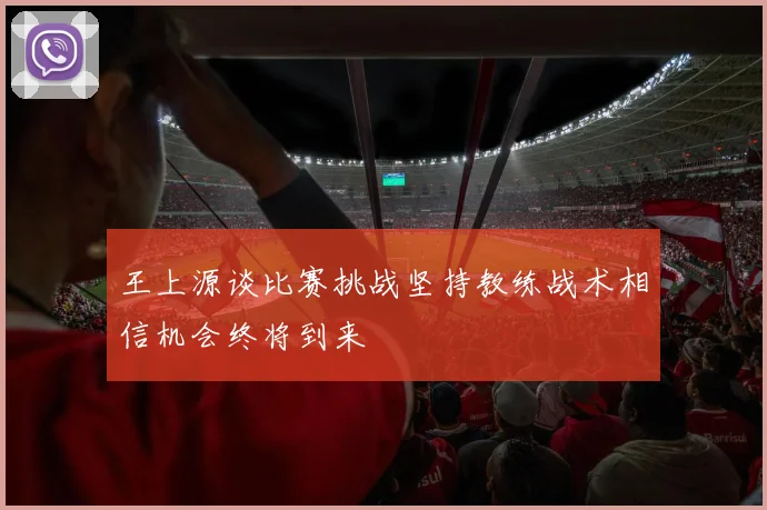 王上源谈比赛挑战坚持教练战术相信机会终将到来