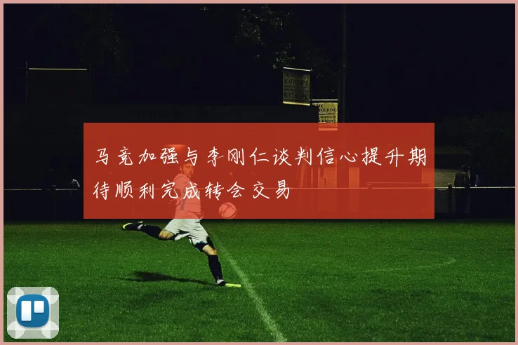 马竞加强与李刚仁谈判信心提升期待顺利完成转会交易