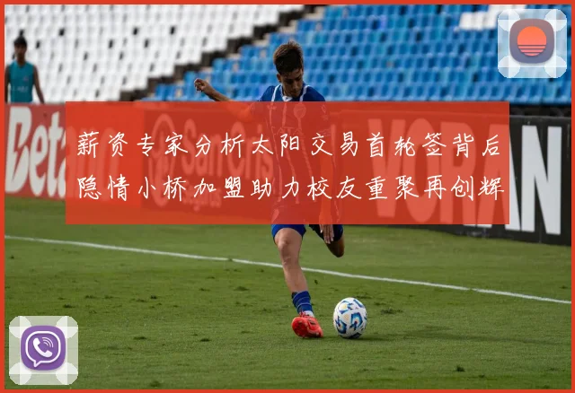薪资专家分析太阳交易首轮签背后隐情小桥加盟助力校友重聚再创辉煌