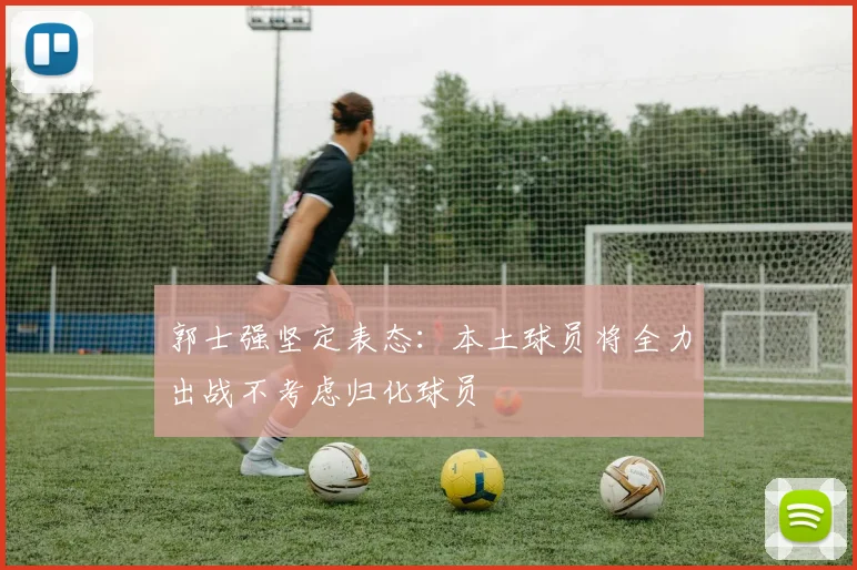 郭士强坚定表态：本土球员将全力出战不考虑归化球员
