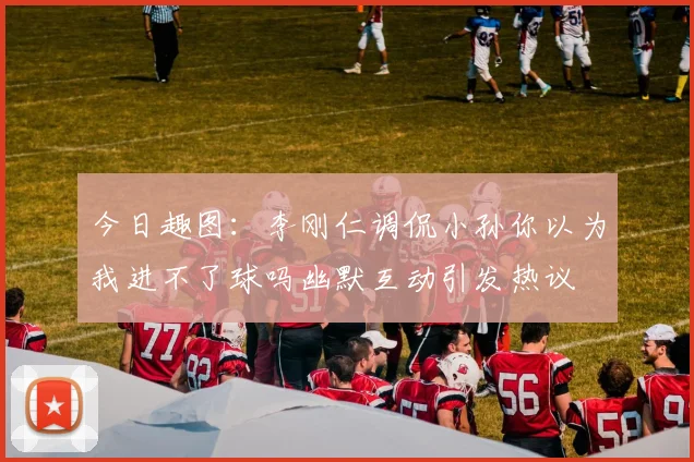 今日趣图：李刚仁调侃小孙你以为我进不了球吗幽默互动引发热议