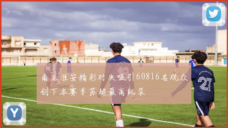 南京淮安精彩对决吸引60816名观众创下本赛季苏超最高纪录