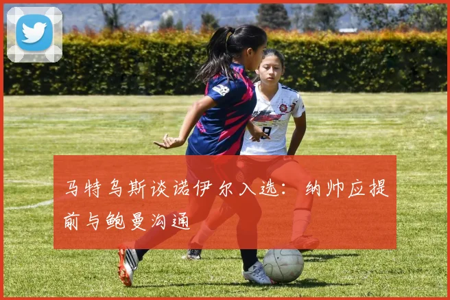 马特乌斯谈诺伊尔入选：纳帅应提前与鲍曼沟通