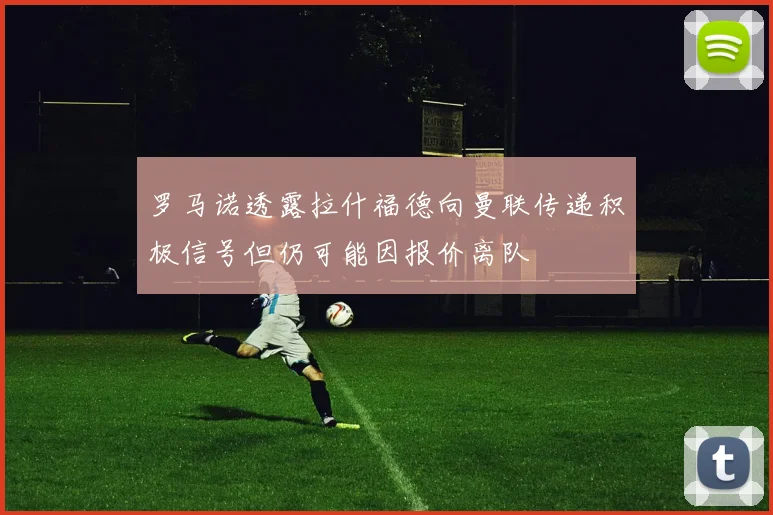 罗马诺透露拉什福德向曼联传递积极信号但仍可能因报价离队