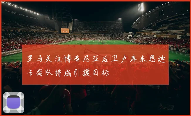罗马关注博洛尼亚后卫卢库米恩迪卡离队将成引援目标