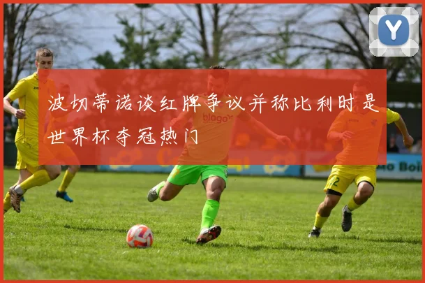波切蒂诺谈红牌争议并称比利时是世界杯夺冠热门