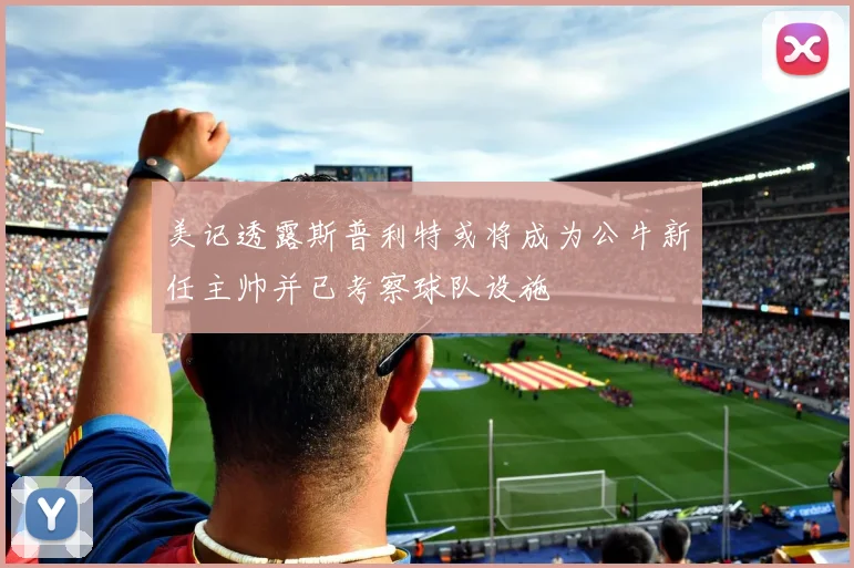 美记透露斯普利特或将成为公牛新任主帅并已考察球队设施