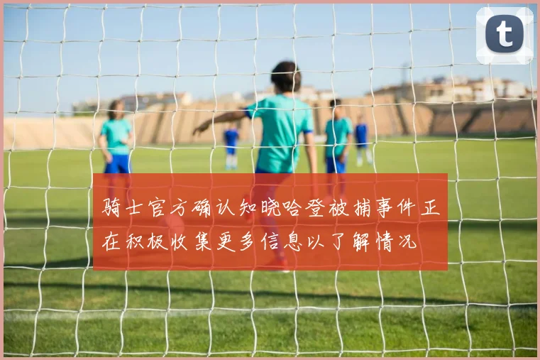 骑士官方确认知晓哈登被捕事件正在积极收集更多信息以了解情况