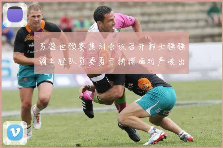 男篮世预赛集训会议召开郭士强强调年轻队员要勇于拼搏面对严峻出线形势