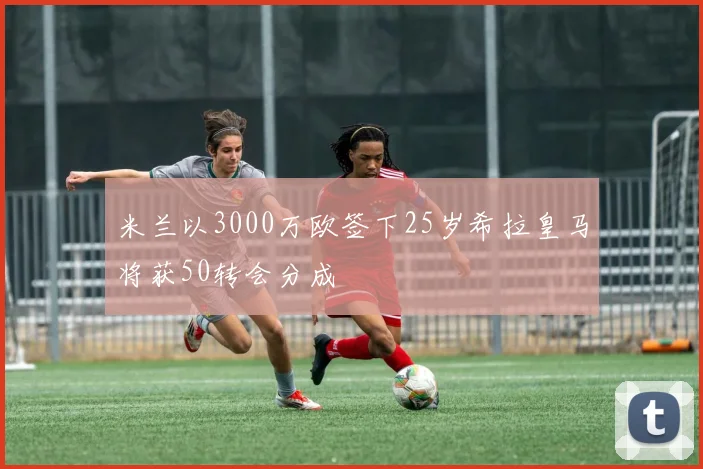 米兰以3000万欧签下25岁希拉皇马将获50转会分成