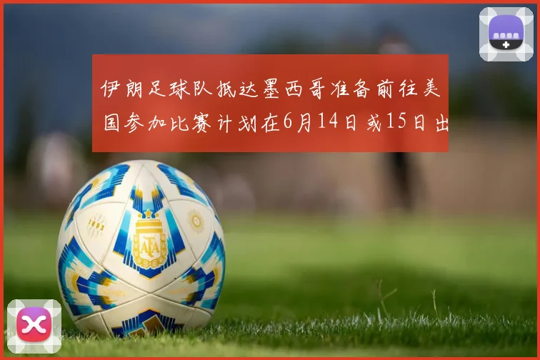 伊朗足球队抵达墨西哥准备前往美国参加比赛计划在6月14日或15日出发